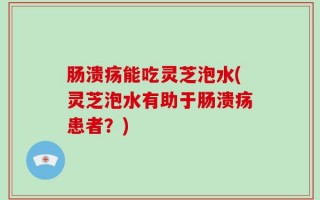 肠溃疡能吃灵芝泡水(灵芝泡水有助于肠溃疡患者？)