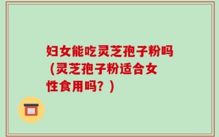 妇女能吃灵芝孢子粉吗 (灵芝孢子粉适合女性食用吗？)