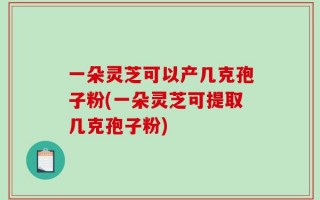 一朵灵芝可以产几克孢子粉(一朵灵芝可提取几克孢子粉)