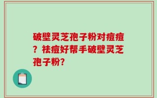 破壁灵芝孢子粉对痘痘？祛痘好帮手破壁灵芝孢子粉？