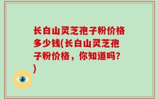 长白山灵芝孢子粉价格多少钱(长白山灵芝孢子粉价格，你知道吗？)