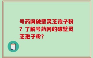 号药网破壁灵芝孢子粉？了解号药网的破壁灵芝孢子粉？