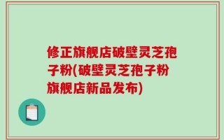 修正旗舰店破壁灵芝孢子粉(破壁灵芝孢子粉旗舰店新品发布)