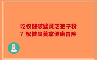 吃权健破壁灵芝孢子粉？权健局莫拿健康冒险