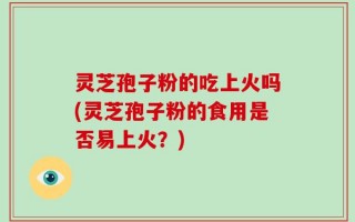 灵芝孢子粉的吃上火吗(灵芝孢子粉的食用是否易上火？)