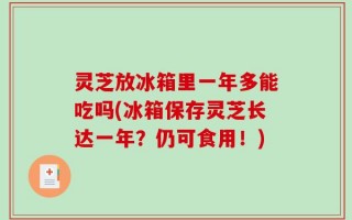 灵芝放冰箱里一年多能吃吗(冰箱保存灵芝长达一年？仍可食用！)
