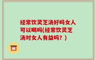 经常饮灵芝汤好吗女人可以喝吗(经常饮灵芝汤对女人有益吗？)