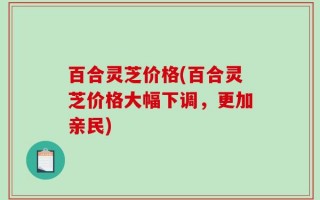 百合灵芝价格(百合灵芝价格大幅下调，更加亲民)