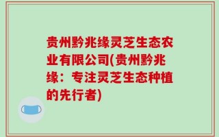 贵州黔兆缘灵芝生态农业有限公司(贵州黔兆缘：专注灵芝生态种植的先行者)