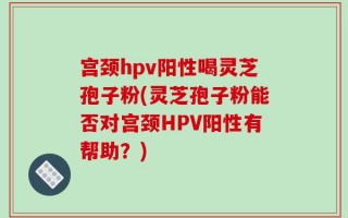 宫颈hpv阳性喝灵芝孢子粉(灵芝孢子粉能否对宫颈HPV阳性有帮助？)