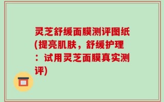 灵芝舒缓面膜测评图纸(提亮肌肤，舒缓护理：试用灵芝面膜真实测评)