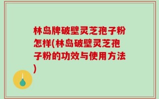 林岛牌破壁灵芝孢子粉怎样(林岛破壁灵芝孢子粉的功效与使用方法)