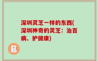 深圳灵芝一样的东西(深圳神奇的灵芝：治百病、护健康)