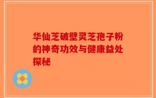 华仙芝破壁灵芝孢子粉的神奇功效与健康益处探秘