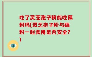 吃了灵芝孢子粉能吃藕粉吗(灵芝孢子粉与藕粉一起食用是否安全？)