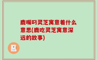 鹿嘴叼灵芝寓意着什么意思(鹿吃灵芝寓意深远的故事)