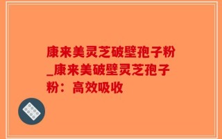 康来美灵芝破壁孢子粉_康来美破壁灵芝孢子粉：高效吸收