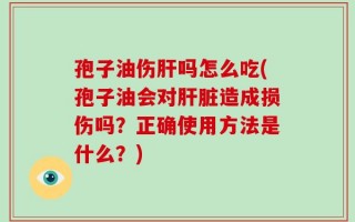 孢子油伤肝吗怎么吃(孢子油会对肝脏造成损伤吗？正确使用方法是什么？)