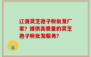 辽源灵芝孢子粉批发厂家？提供高质量的灵芝孢子粉批发服务？