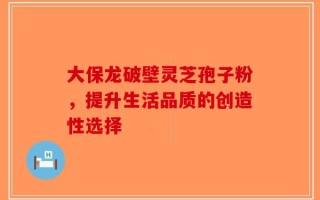 大保龙破壁灵芝孢子粉，提升生活品质的创造性选择