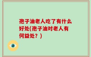孢子油老人吃了有什么好处(孢子油对老人有何益处？)