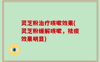 灵芝粉治疗咳嗽效果(灵芝粉缓解咳嗽，祛痰效果明显)