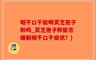 咽干口干能喝灵芝孢子粉吗_灵芝孢子粉能否缓解咽干口干症状？)