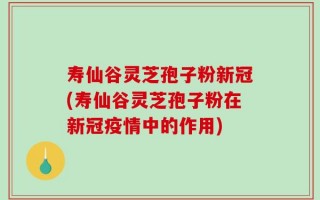 寿仙谷灵芝孢子粉新冠(寿仙谷灵芝孢子粉在新冠疫情中的作用)