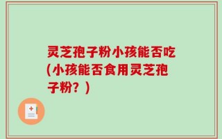 灵芝孢子粉小孩能否吃(小孩能否食用灵芝孢子粉？)