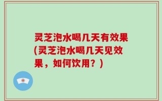 灵芝泡水喝几天有效果(灵芝泡水喝几天见效果，如何饮用？)