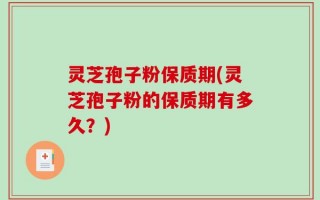灵芝孢子粉保质期(灵芝孢子粉的保质期有多久？)