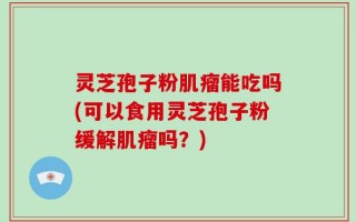 灵芝孢子粉肌瘤能吃吗(可以食用灵芝孢子粉缓解肌瘤吗？)