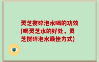 灵芝搅碎泡水喝的功效(喝灵芝水的好处，灵芝搅碎泡水最佳方式)