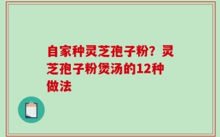 自家种灵芝孢子粉？灵芝孢子粉煲汤的12种做法