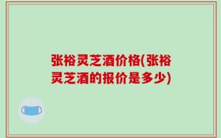 张裕灵芝酒价格(张裕灵芝酒的报价是多少)
