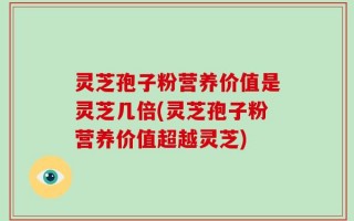 灵芝孢子粉营养价值是灵芝几倍(灵芝孢子粉营养价值超越灵芝)