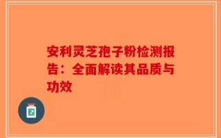 安利灵芝孢子粉检测报告：全面解读其品质与功效