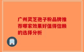 广州灵芝孢子粉品牌推荐哪家效果好值得信赖的选择分析