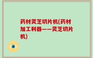药材灵芝切片机(药材加工利器——灵芝切片机)