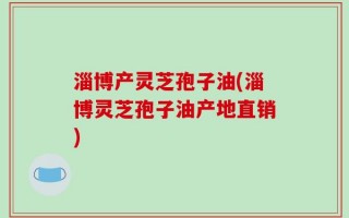 淄博产灵芝孢子油(淄博灵芝孢子油产地直销)