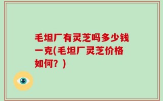 毛坦厂有灵芝吗多少钱一克(毛坦厂灵芝价格如何？)