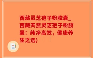 西藏灵芝孢子粉胶囊_西藏天然灵芝孢子粉胶囊：纯净高效，健康养生之选)
