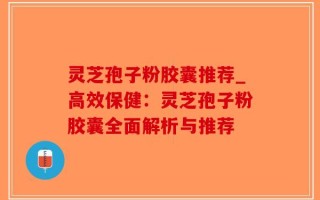灵芝孢子粉胶囊推荐_高效保健：灵芝孢子粉胶囊全面解析与推荐