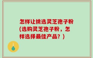 怎样让挑选灵芝孢子粉(选购灵芝孢子粉，怎样选择最佳产品？)