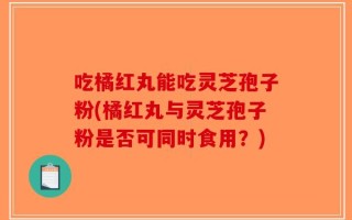 吃橘红丸能吃灵芝孢子粉(橘红丸与灵芝孢子粉是否可同时食用？)