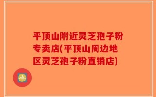 平顶山附近灵芝孢子粉专卖店(平顶山周边地区灵芝孢子粉直销店)