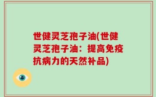 世健灵芝孢子油(世健灵芝孢子油：提高免疫抗病力的天然补品)
