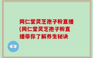 同仁堂灵芝孢子粉直播(同仁堂灵芝孢子粉直播带你了解养生秘诀