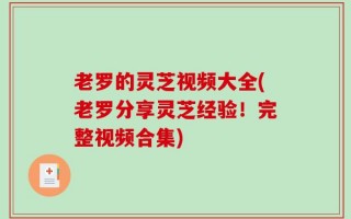 老罗的灵芝视频大全(老罗分享灵芝经验！完整视频合集)