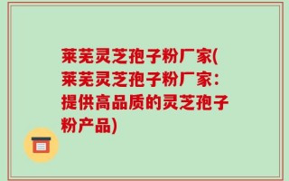 莱芜灵芝孢子粉厂家(莱芜灵芝孢子粉厂家：提供高品质的灵芝孢子粉产品)